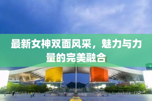 最新女神双面风采，魅力与力量的完美融合