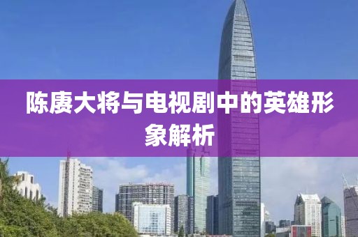 陈赓大将与电视剧中的英雄形象解析