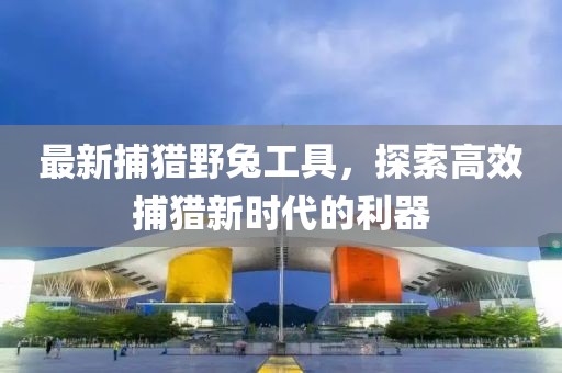 最新捕猎野兔工具，探索高效捕猎新时代的利器