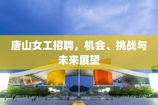 唐山女工招聘，机会、挑战与未来展望
