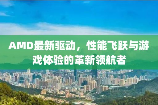 AMD最新驱动，性能飞跃与游戏体验的革新领航者