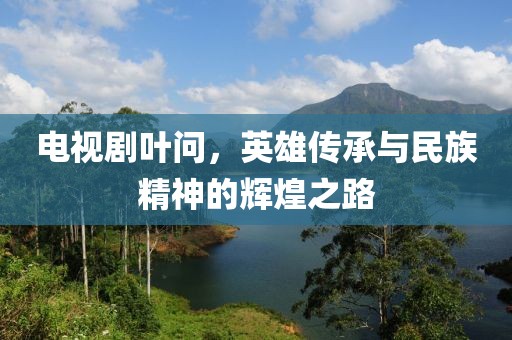 电视剧叶问，英雄传承与民族精神的辉煌之路