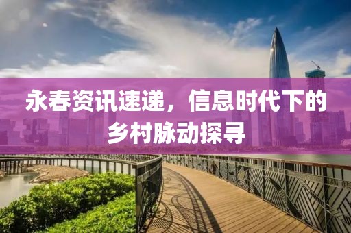 永春资讯速递，信息时代下的乡村脉动探寻