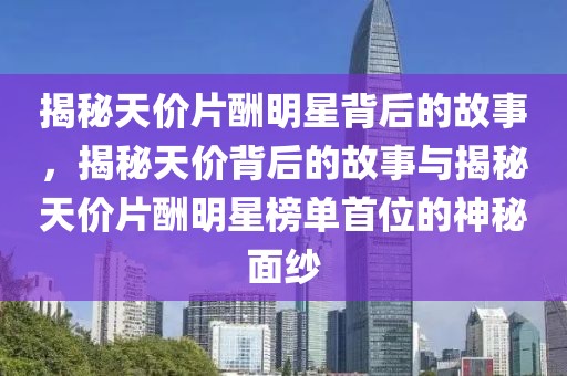 揭秘天价片酬明星背后的故事，揭秘天价背后的故事与揭秘天价片酬明星榜单首位的神秘面纱