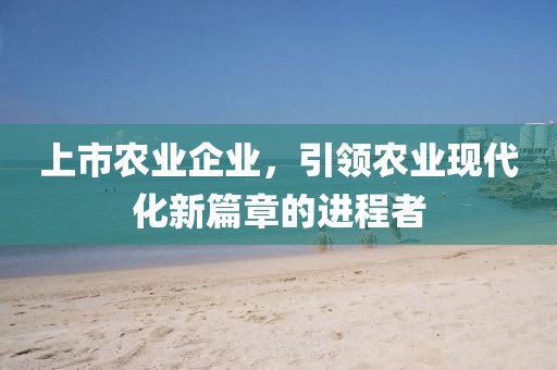 上市农业企业，引领农业现代化新篇章的进程者