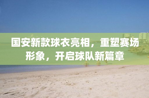 国安新款球衣亮相，重塑赛场形象，开启球队新篇章