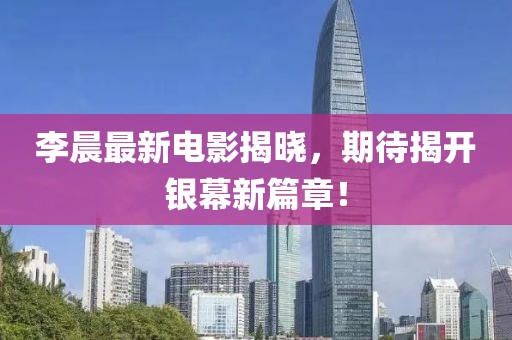 李晨最新电影揭晓，期待揭开银幕新篇章！