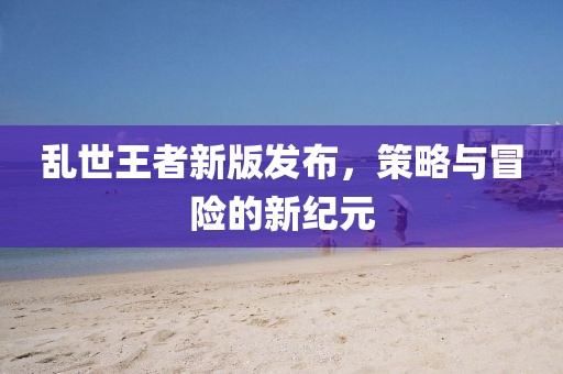 乱世王者新版发布，策略与冒险的新纪元