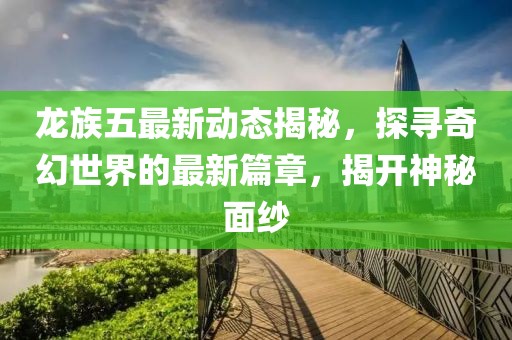 龙族五最新动态揭秘，探寻奇幻世界的最新篇章，揭开神秘面纱