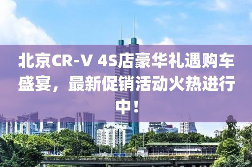 北京CR-V 4S店豪华礼遇购车盛宴，最新促销活动火热进行中！