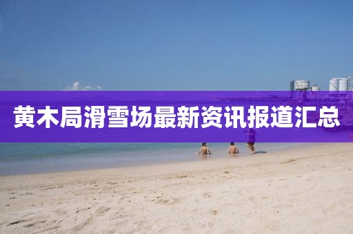 黄木局滑雪场最新资讯报道汇总