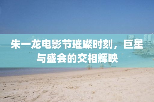 朱一龙电影节璀璨时刻，巨星与盛会的交相辉映