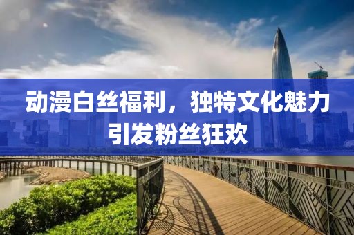 动漫白丝福利，独特文化魅力引发粉丝狂欢