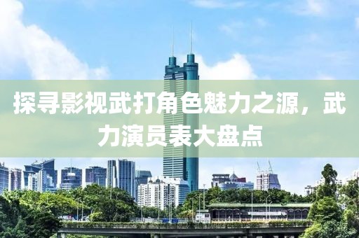 探寻影视武打角色魅力之源，武力演员表大盘点