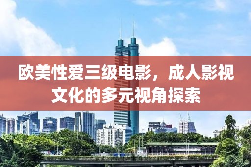 欧美性爱三级电影，成人影视文化的多元视角探索