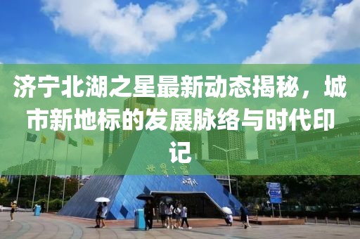 济宁北湖之星最新动态揭秘，城市新地标的发展脉络与时代印记