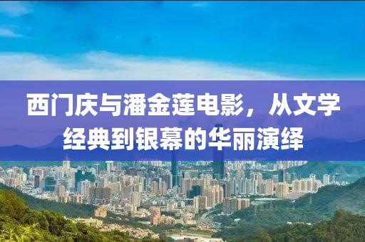 西门庆与潘金莲电影，从文学经典到银幕的华丽演绎