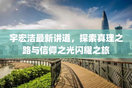 宇宏洁最新讲道，探索真理之路与信仰之光闪耀之旅