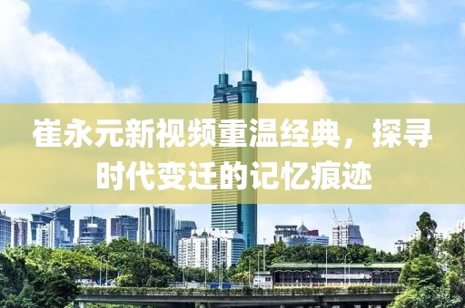 崔永元新视频重温经典，探寻时代变迁的记忆痕迹