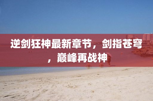 逆剑狂神最新章节，剑指苍穹，巅峰再战神
