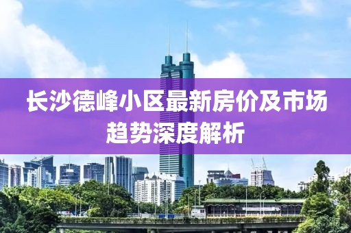 长沙德峰小区最新房价及市场趋势深度解析