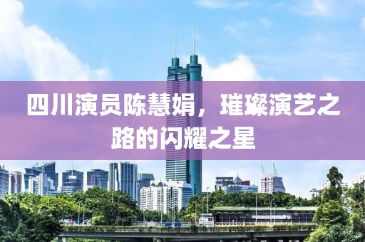 四川演员陈慧娟，璀璨演艺之路的闪耀之星