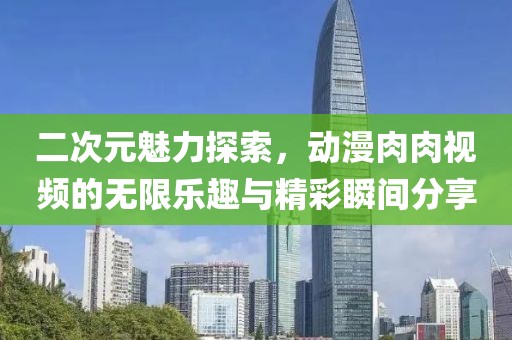 二次元魅力探索，动漫肉肉视频的无限乐趣与精彩瞬间分享