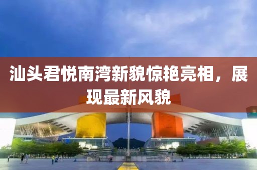 汕头君悦南湾新貌惊艳亮相，展现最新风貌