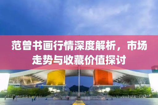 范曾书画行情深度解析，市场走势与收藏价值探讨