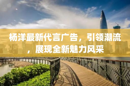 杨洋最新代言广告，引领潮流，展现全新魅力风采