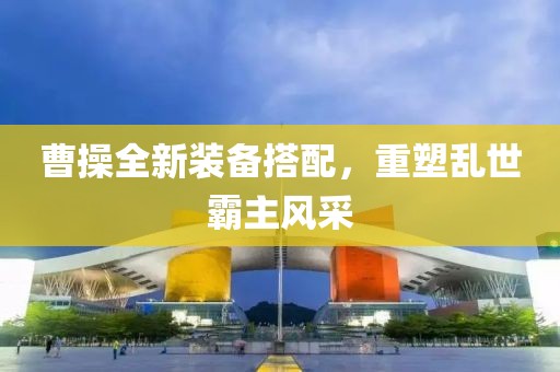 曹操全新装备搭配，重塑乱世霸主风采