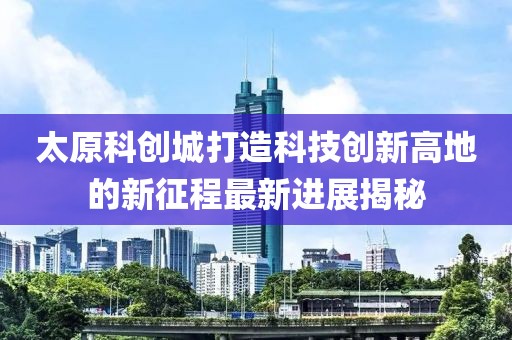 太原科创城打造科技创新高地的新征程最新进展揭秘