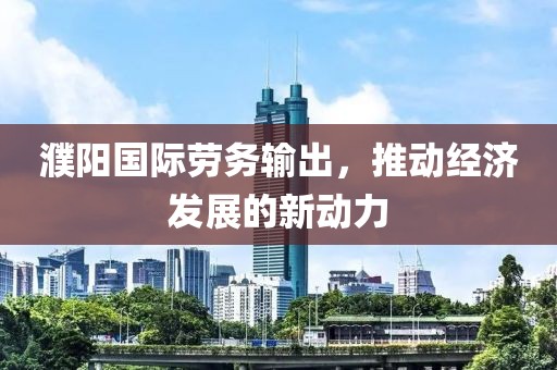 濮阳国际劳务输出，推动经济发展的新动力