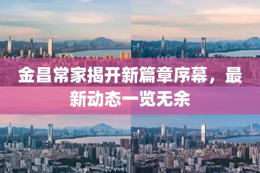 金昌常家揭开新篇章序幕，最新动态一览无余