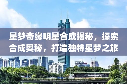 星梦奇缘明星合成揭秘，探索合成奥秘，打造独特星梦之旅