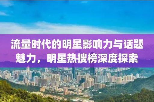 流量时代的明星影响力与话题魅力，明星热搜榜深度探索