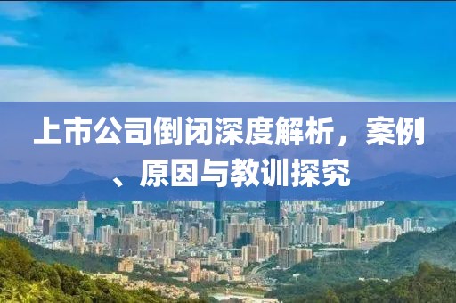 上市公司倒闭深度解析，案例、原因与教训探究