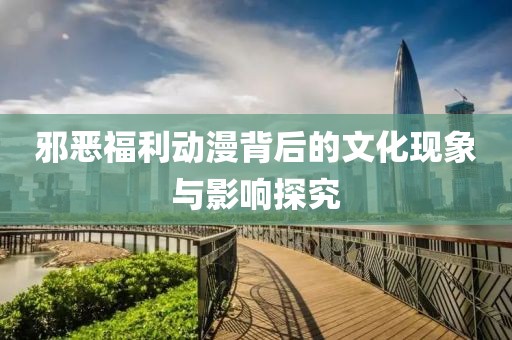邪恶福利动漫背后的文化现象与影响探究