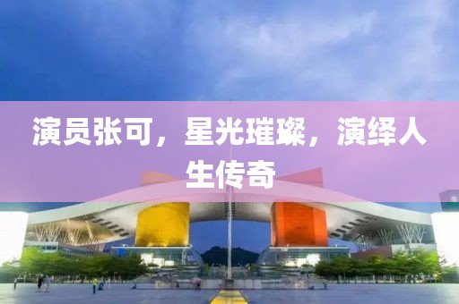 演员张可，星光璀璨，演绎人生传奇