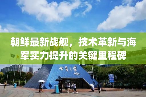 朝鲜最新战舰，技术革新与海军实力提升的关键里程碑