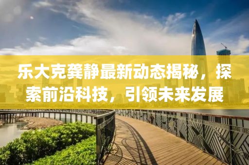 乐大克龚静最新动态揭秘，探索前沿科技，引领未来发展