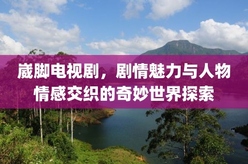 崴脚电视剧，剧情魅力与人物情感交织的奇妙世界探索