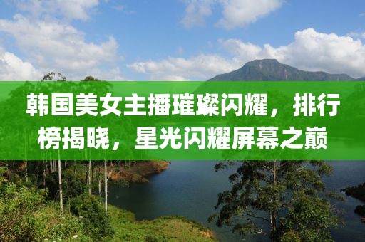 韩国美女主播璀璨闪耀，排行榜揭晓，星光闪耀屏幕之巅