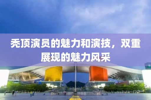 秃顶演员的魅力和演技，双重展现的魅力风采