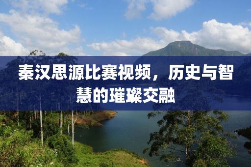秦汉思源比赛视频，历史与智慧的璀璨交融