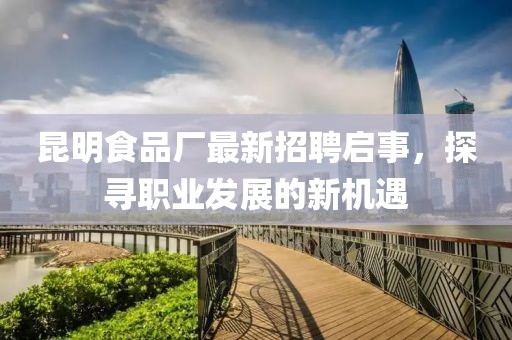 昆明食品厂最新招聘启事，探寻职业发展的新机遇