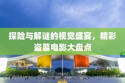 探险与解谜的视觉盛宴，精彩盗墓电影大盘点