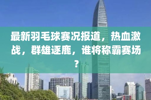 最新羽毛球赛况报道，热血激战，群雄逐鹿，谁将称霸赛场？