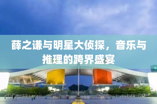 薛之谦与明星大侦探，音乐与推理的跨界盛宴