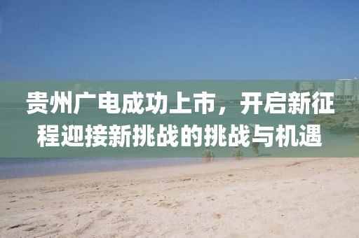 贵州广电成功上市，开启新征程迎接新挑战的挑战与机遇